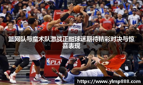 篮网队与魔术队激战正酣球迷期待精彩对决与惊喜表现