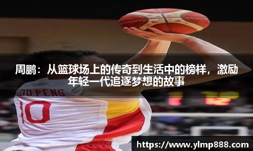 周鹏：从篮球场上的传奇到生活中的榜样，激励年轻一代追逐梦想的故事