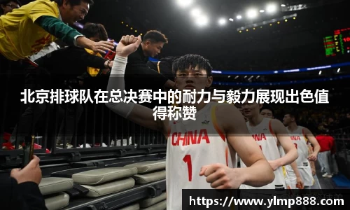 北京排球队在总决赛中的耐力与毅力展现出色值得称赞
