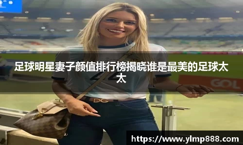 足球明星妻子颜值排行榜揭晓谁是最美的足球太太