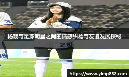 杨颖与足球明星之间的情感纠葛与友谊发展探秘