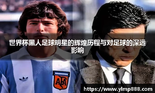 世界杯黑人足球明星的辉煌历程与对足球的深远影响